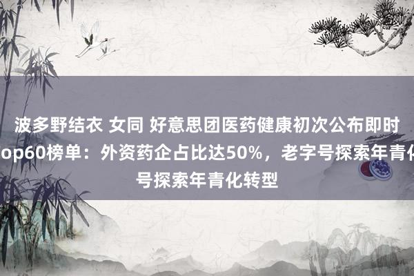 波多野结衣 女同 好意思团医药健康初次公布即时零卖Top60榜单：外资药企占比达50%，老字号探索年青化转型