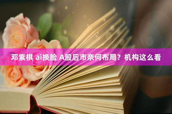 邓紫棋 ai换脸 A股后市奈何布局？机构这么看