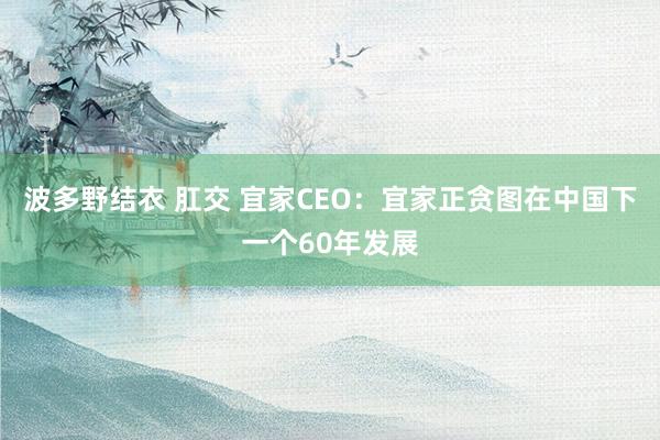 波多野结衣 肛交 宜家CEO：宜家正贪图在中国下一个60年发展