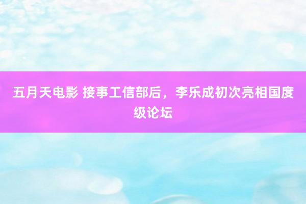 五月天电影 接事工信部后，李乐成初次亮相国度级论坛