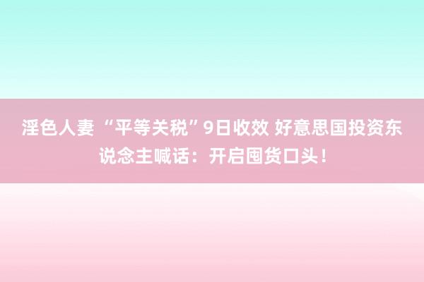 淫色人妻 “平等关税”9日收效 好意思国投资东说念主喊话：开启囤货口头！