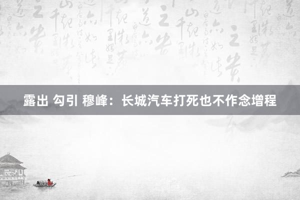 露出 勾引 穆峰：长城汽车打死也不作念增程