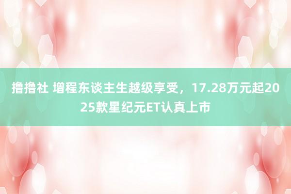 撸撸社 增程东谈主生越级享受，17.28万元起2025款星纪元ET认真上市