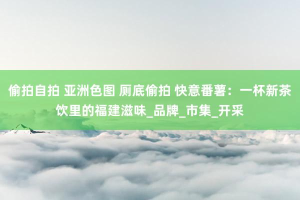 偷拍自拍 亚洲色图 厕底偷拍 快意番薯：一杯新茶饮里的福建滋味_品牌_市集_开采