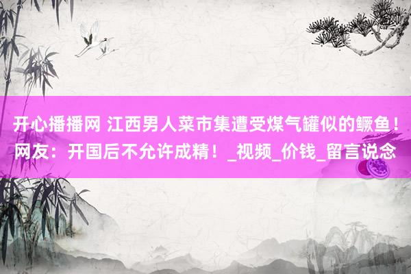 开心播播网 江西男人菜市集遭受煤气罐似的鳜鱼！网友：开国后不允许成精！_视频_价钱_留言说念