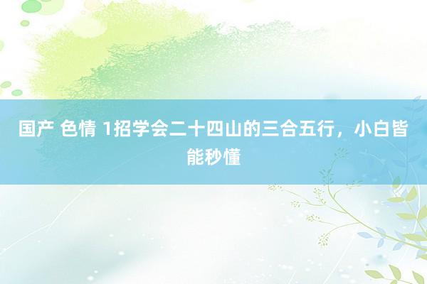 国产 色情 1招学会二十四山的三合五行，小白皆能秒懂