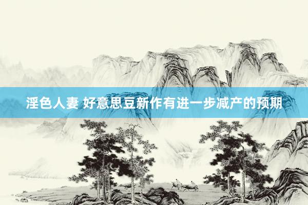 淫色人妻 好意思豆新作有进一步减产的预期