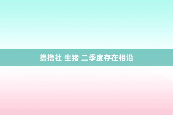 撸撸社 生猪 二季度存在相沿