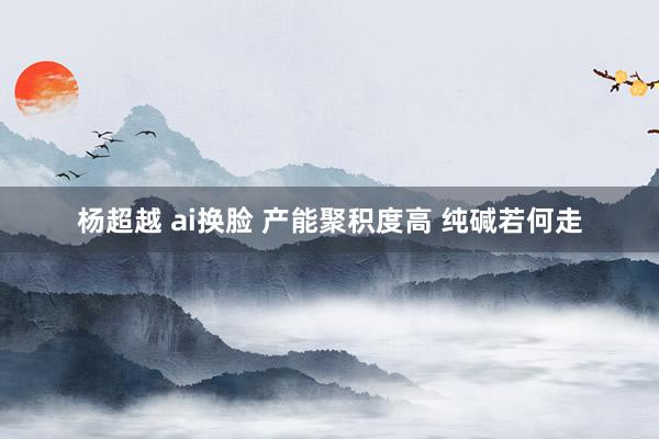 杨超越 ai换脸 产能聚积度高 纯碱若何走