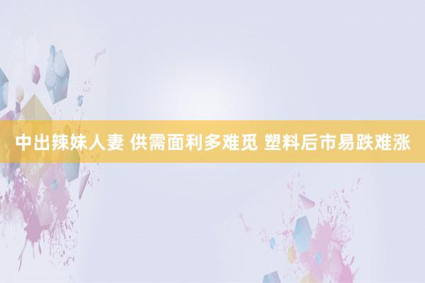 中出辣妹人妻 供需面利多难觅 塑料后市易跌难涨