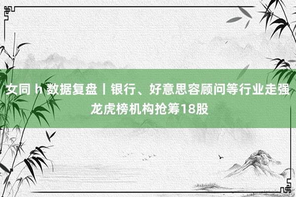 女同 h 数据复盘丨银行、好意思容顾问等行业走强 龙虎榜机构抢筹18股