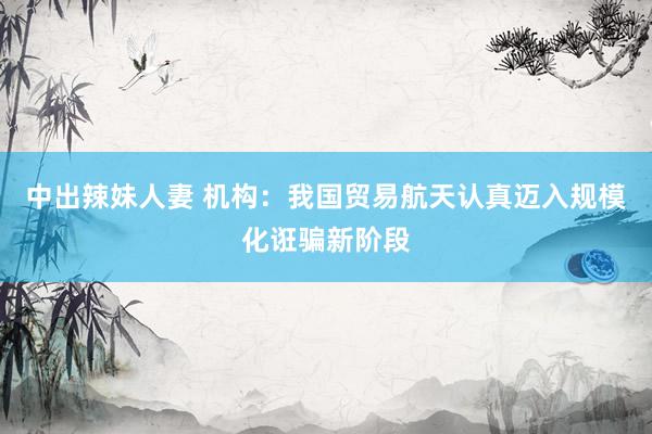 中出辣妹人妻 机构：我国贸易航天认真迈入规模化诳骗新阶段