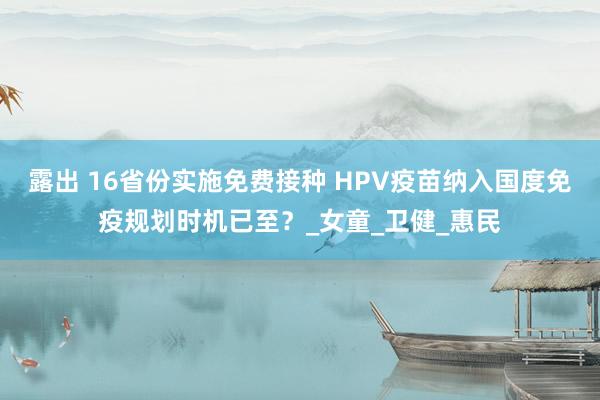 露出 16省份实施免费接种 HPV疫苗纳入国度免疫规划时机已至？_女童_卫健_惠民