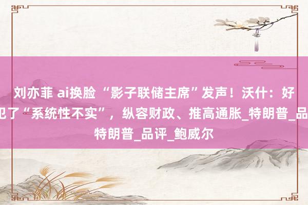 刘亦菲 ai换脸 “影子联储主席”发声！沃什：好意思联储犯了“系统性不实”，纵容财政、推高通胀_特朗普_品评_鲍威尔