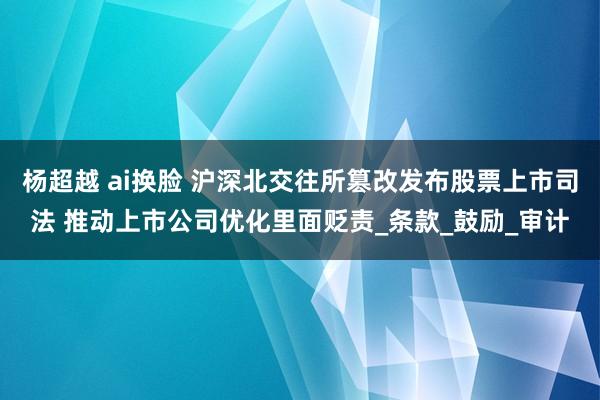 杨超越 ai换脸 沪深北交往所篡改发布股票上市司法 推动上市公司优化里面贬责_条款_鼓励_审计