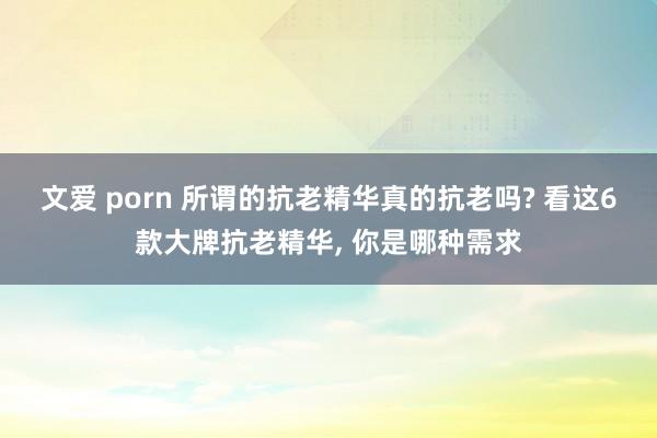 文爱 porn 所谓的抗老精华真的抗老吗? 看这6款大牌抗老精华， 你是哪种需求