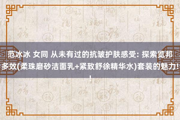 范冰冰 女同 从未有过的抗皱护肤感受: 探索览邦多效(柔珠磨砂洁面乳+紧致舒徐精华水)套装的魅力!