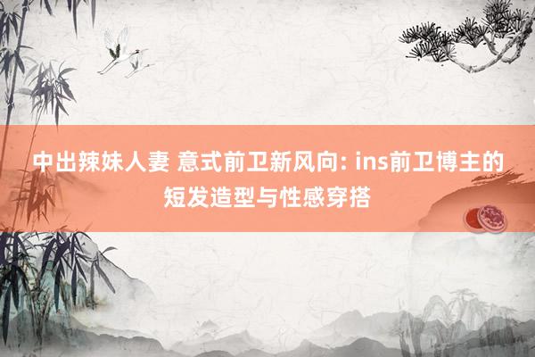 中出辣妹人妻 意式前卫新风向: ins前卫博主的短发造型与性感穿搭