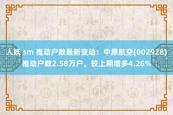 人妖 sm 推动户数最新变动：中原航空(002928)推动户数2.58万户，较上期增多4.26%