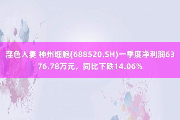 淫色人妻 神州细胞(688520.SH)一季度净利润6376.78万元，同比下跌14.06%