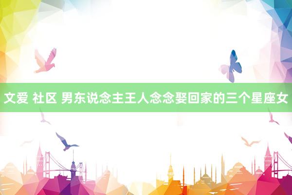 文爱 社区 男东说念主王人念念娶回家的三个星座女