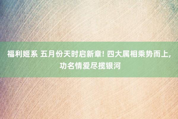 福利姬系 五月份天时启新章! 四大属相乘势而上， 功名情爱尽揽银河