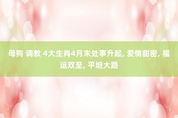 母狗 调教 4大生肖4月末处事升起， 爱情甜密， 福运双至， 平坦大路
