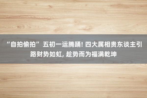 “自拍偷拍” 五初一运腾踊! 四大属相贵东谈主引路财势如虹， 趁势而为福满乾坤