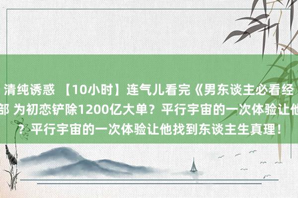 清纯诱惑 【10小时】连气儿看完《男东谈主必看经典高分佳作》9999部 为初恋铲除1200亿大单？平行宇宙的一次体验让他找到东谈主生真理！